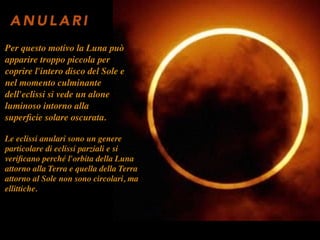 Le eclissi anulari sono un genere
particolare di eclissi parziali e si
veriﬁcano perché l'orbita della Luna
attorno alla Terra e quella della Terra
attorno al Sole non sono circolari, ma
ellittiche.
A N U L A R I
Per questo motivo la Luna può
apparire troppo piccola per
coprire l'intero disco del Sole e
nel momento culminante
dell'eclissi si vede un alone
luminoso intorno alla
superﬁcie solare oscurata.
 