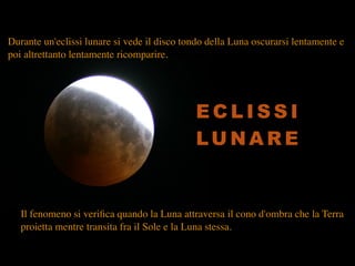 Il fenomeno si veriﬁca quando la Luna attraversa il cono d'ombra che la Terra
proietta mentre transita fra il Sole e la Luna stessa.
Durante un'eclissi lunare si vede il disco tondo della Luna oscurarsi lentamente e
poi altrettanto lentamente ricomparire.
E C L I S S I
LU N A R E
 