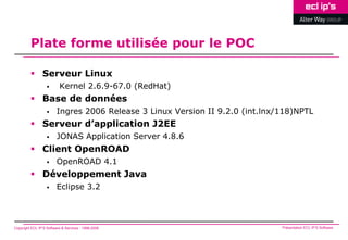 Plate forme utilisée pour le POC

          Serveur Linux
                         Kernel 2.6.9-67.0 (RedHat)
          Base de données
                        Ingres 2006 Release 3 Linux Version II 9.2.0 (int.lnx/118)NPTL
          Serveur d’application J2EE
                        JONAS Application Server 4.8.6
          Client OpenROAD
                        OpenROAD 4.1
          Développement Java
                        Eclipse 3.2



Copyright ECL IP’S Software & Services - 1998-2008                             Présentation ECL IP’S Software
 