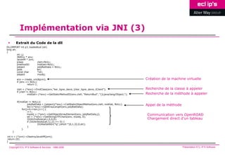 Implémentation via JNI (3)
        Extrait du Code de la dll
DLLIMPORT int p3_loadedbud (ah)
long ah;
{
         int i,j;
         JNIEnv * env;
         JavaVM * jvm;
         jclass         clsH=NULL;
         jmethodID      midGet=NULL;
         jobject        jobjRetData = NULL;
         jsize         len;
         const char     *str;
         jobject        myobj;

         env = create_vm(&jvm);                                                                        Création de la machine virtuelle
         if (env == NULL)
                  return 1;

         clsH = (*env)->FindClass(env,"ker_ligne_devis_t/ker_ligne_devis_tClient");                    Recherche de la classe à appeler
         if (clsH != NULL)
                   midGet= (*env)->GetStaticMethodID(env,clsH, "ReturnBud", "()Ljava/lang/Object;");   Recherche de la méthode à appeler

         if(midGet != NULL){
                  jobjRetData = (jobject)(*env)->CallStaticObjectMethod(env,clsH, midGet, NULL);
                  len=(*env)->GetArrayLength(env,jobjRetData);
                                                                                                       Appel de la méthode
             for(j=0;i<len;j++) {
                  i++;
                  myobj = (*env)->GetObjectArrayElement(env, jobjRetData,j);
                  str = (*env)->GetStringUTFChars(env, myobj, 0);
                                                                                                       Communication vers OpenROAD
                  IIG4irInsRow(ah,i,0,0,0);                                                            Chargement direct d’un tableau
                  if (IIG4chkobj(ah,3,i,2) == 0) {
                           IIG4saSetAttr("lg",(short *)0,1,32,0,str);
                  }
             }
     }

 int n = (*jvm)->DestroyJavaVM(jvm);
 return (0);
}

 Copyright ECL IP’S Software & Services - 1998-2008                                                                          Présentation ECL IP’S Software
 