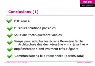 Conclusions (1)

                     POC réussi

                     Plusieurs solutions possibles

                     Solutions techniquement viables

                     Temps pour adapter les écrans Kérosène faible
                       Architecture des dev kérosène ~= « java like »
                     Implémentation Xml vraiment très élégante

                       Communications bi directionnelle (param/data)

Copyright ECL IP’S Software & Services - 1998-2008             Présentation ECL IP’S Software
 