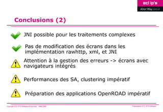 Conclusions (2)

                     JNI possible pour les traitements complexes

                       Pas de modification des écrans dans les
                       implémentation rawhttp, xml, et JNI
                     Attention à la gestion des erreurs -> écrans avec
                     navigateurs intégrés

                     Performances des SA, clustering impératif

                       Préparation des applications OpenROAD impératif

Copyright ECL IP’S Software & Services - 1998-2008               Présentation ECL IP’S Software
 