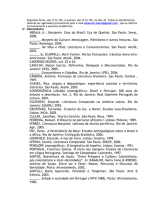 Segundas-feiras, das 17 às 19h, e quartas, das 12 às 14h, na sala 33. Todos os atendimentos
deverão ser agendados previamente pelo e-mail emerson.inácio@gmail.com , que se destina
exclusivamente a assuntos acadêmicos.
IV - BIBLIOGRAFIA
ABDALA Jr., Benjamin. Ecos do Brasil: Eça de Queirós. São Paulo: Senac,
2000.
______. Margens da Cultura: Mestiçagem, Hibridismo e outras misturas. São
Paulo: Boitempo, 2004.
______. De Vôos e Ilhas: Literatura e Comunitarismos. São Paulo: Ateliê,
2003.
______ &, SCARPELLI, Marli Fantini. Portos Flutuantes: trânsitos ibero-afro-
americanos. São Paulo: Ateliê, 2004.
CADERNOS NEGROS, vol. 22 e 24.
CANCLINI, Nestor Garcia. Diferentes, Desiguais e Desconectados. Rio de
Janeiro: UFRJ, 2005.
______. Consumidores e Cidadãos. Rio de Janeiro: UFRJ, 2006.
CÃNDIDO, Antônio. Formação da Literatura Brasileira. São Paulo: Itatiaia ,
1997.
CHAVES, Rita. Angola e Moçambique: experiência colonial e territórios
literários. São Paulo: Ateliê, 2005.
CONVERGÊNCIA LUSIADA (monográfico). Brasil e Portugal: 500 anos de
enlaces e desenlaces. Vol. 2. Rio de Janeiro: Real Gabinete Português de
Leitura, 2001.
COUTINHO, Eduardo. Literatura Comparada na América Latina. Rio de
Janeiro: EdUERJ, 2003.
CRISTÓVÃO, Fernando. Cruzeiro do Sul, a Norte: Estudos Luso-Brasileiros.
Lisboa: INCM, 2005.
CULLER, Jonathan. Teoria Literária. São Paulo: Beca, 1999.
FERREIRA, Manuel. O Discurso no percurso africano I. Lisboa: Plátano, 1989.
FERRÉZ. Literatura Marginal: talentos da escrita periférica. Rio de Janeiro:
Agir, 2005.
FRY, Peter. A Persistência da Raça: Estudos Antropológicos sobre o Brasil e
a África. Rio de Janeiro: Civilização Brasileira, 2006.
LOURENÇO, Eduardo. A nau de Ícaro. Lisboa: Gradiva, 1999.
NITRINI, Sandra. Literatura Comparada. São Paulo, EDUSP, 2000.
PENELOPE (monográfico). O Imaginário do Império. Lisboa: Cosmos, 1991.
PORTUGAL, Francisco Salinas. O texto nas margens: Ensaios de Literaturas
em Língua Portuguesa. Santiago de Compostela: Laiovento, 1997.
SANTOS, Boaventura de Sousa. “Entre Próspero e Caliban: Colonialismo,
pós-colonialismo e inter-identidades”. In: RAMALHO, Maria Irene & RIBEIRO,
António de Souza. Entre ser e Estar: Raízes, Percursos e Discursos de
Identidade. Porto: Afrontamento, 2002.
SANTILLI, Maria Aparecida. Paralelas e Tangentes. São Paulo: Arte &
Ciência, 2003.
______. Estado e sociedade em Portugal (1974/1988). Porto: Afrontamento,
1990.
 