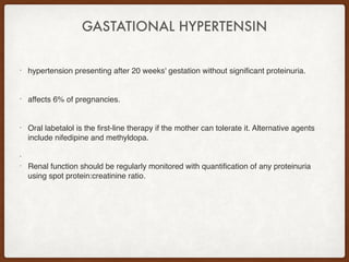 GASTATIONAL HYPERTENSIN
• hypertension presenting after 20 weeks' gestation without significant proteinuria.
• affects 6% of pregnancies.
• Oral labetalol is the first-line therapy if the mother can tolerate it. Alternative agents
include nifedipine and methyldopa.
•
• Renal function should be regularly monitored with quantification of any proteinuria
using spot protein:creatinine ratio.
 