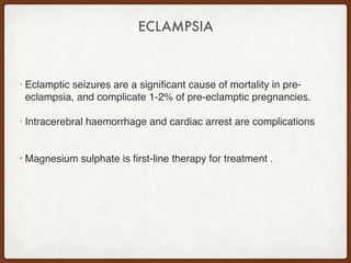ECLAMPSIA
• Eclamptic seizures are a significant cause of mortality in pre-
eclampsia, and complicate 1-2% of pre-eclamptic pregnancies.
• Intracerebral haemorrhage and cardiac arrest are complications
• Magnesium sulphate is first-line therapy for treatment .
 