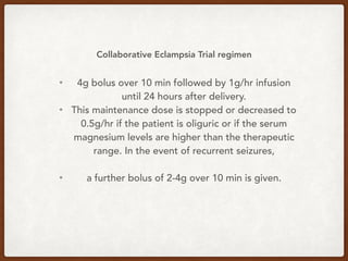 Collaborative Eclampsia Trial regimen
• 4g bolus over 10 min followed by 1g/hr infusion
until 24 hours after delivery.
• This maintenance dose is stopped or decreased to
0.5g/hr if the patient is oliguric or if the serum
magnesium levels are higher than the therapeutic
range. In the event of recurrent seizures,
• a further bolus of 2-4g over 10 min is given.
 