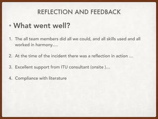 REFLECTION AND FEEDBACK
• What went well?
1. The all team members did all we could, and all skills used and all
worked in harmony….
2. At the time of the incident there was a reflection in action …
3. Excellent support from ITU consultant (onsite )…
4. Compliance with literature
 
