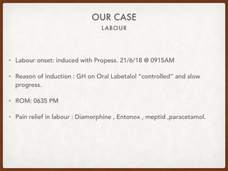 LABOUR
OUR CASE
• Labour onset: induced with Propess. 21/6/18 @ 0915AM
• Reason of induction : GH on Oral Labetalol “controlled” and slow
progress.
• ROM: 0635 PM
• Pain relief in labour : Diamorphine , Entonox , meptid ,paracetamol.
 