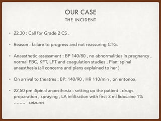 THE INCIDENT
OUR CASE
• 22.30 : Call for Grade 2 CS .
• Reason : failure to progress and not reassuring CTG.
• Anaesthetic assessment : BP 140/80 , no abnormalities in pregnancy ,
normal FBC, KFT, LFT and coagulation studies , Plan: spinal
anaesthesia (all concerns and plans explained to her ).
• On arrival to theatres : BP: 140/90 , HR 110/min , on entonox,
• 22,50 pm :Spinal anaesthesia : setting up the patient , drugs
preparation , spraying , LA infiltration with first 3 ml lidocaine 1%
…….. seizures
 