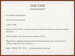 MANAGEMENT
OUR CASE
• Immediate oxygenation
• Left uterine placement
• Call for help.
• Seizures termination , suctioning and immediate intubation and proceeding
with GA …
• 23.06: Grade 1 CS and placental delivery 23,07.
• Magnesium sulphate loading and maintenance doses start and arrival of
backup help from ITU consultant ….
• Baby : APGAR 1/9. 5/10 no resuscitation required
 