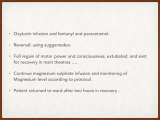 • Oxytocin infusion and fentanyl and paracetamol.
• Reversal: using suggamedex.
• Full regain of motor power and consciousness, extubated, and sent
for recovery in main theatres ….
• Continue magnesium sulphate infusion and monitoring of
Magnesium level according to protocol .
• Patient returned to ward after two hours in recovery .
 