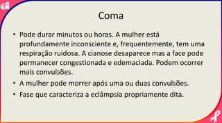 Coma
• Pode durar minutos ou horas. A mulher está
profundamente inconsciente e, frequentemente, tem uma
respiração ruidosa. A cianose desaparece mas a face pode
permanecer congestionada e edemaciada. Podem ocorrer
mais convulsões.
• A mulher pode morrer após uma ou duas convulsões.
• Fase que caracteriza a eclâmpsia propriamente dita.
 