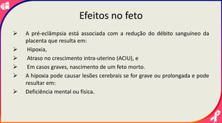 Efeitos no feto
 A pré-eclâmpsia está associada com a redução do débito sanguíneo da
placenta que resulta em:
 Hipoxia,
 Atraso no crescimento intra-uterino (ACIU), e
 Em casos graves, nascimento de um feto morto.
 A hipoxia pode causar lesões cerebrais se for grave ou prolongada e pode
resultar em:
 Deficiência mental ou física.
 