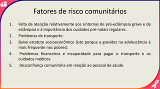 Fatores de risco comunitários
1. Falta de atenção relativamente aos sintomas de pré-eclâmpsia grave e de
eclâmpsia e à importância dos cuidados pré-natais regulares.
2. Problemas de transporte.
3. Baixo estatuto socioeconômico (isto porque a gravidez na adolescência é
mais frequente nos pobres).
4. Problemas financeiros e incapacidade para pagar o transporte e os
cuidados médicos.
5. Desconfiança comunitária em relação ao pessoal de saúde.
 