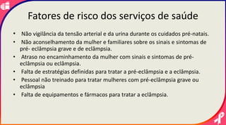 Fatores de risco dos serviços de saúde
• Não vigilância da tensão arterial e da urina durante os cuidados pré-natais.
• Não aconselhamento da mulher e familiares sobre os sinais e sintomas de
pré- eclâmpsia grave e de eclâmpsia.
• Atraso no encaminhamento da mulher com sinais e sintomas de pré-
eclâmpsia ou eclâmpsia.
• Falta de estratégias definidas para tratar a pré-eclâmpsia e a eclâmpsia.
• Pessoal não treinado para tratar mulheres com pré-eclâmpsia grave ou
eclâmpsia
• Falta de equipamentos e fármacos para tratar a eclâmpsia.
 