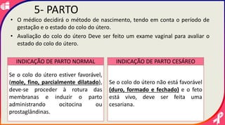 • O médico decidirá o método de nascimento, tendo em conta o período de
gestação e o estado do colo do útero.
• Avaliação do colo do útero Deve ser feito um exame vaginal para avaliar o
estado do colo do útero.
5- PARTO
Se o colo do útero estiver favorável,
(mole, fino, parcialmente dilatado),
deve-se proceder à rotura das
membranas e induzir o parto
administrando ocitocina ou
prostaglândinas.
Se o colo do útero não está favorável
(duro, formado e fechado) e o feto
está vivo, deve ser feita uma
cesariana.
INDICAÇÃO DE PARTO NORMAL INDICAÇÃO DE PARTO CESÁREO
 