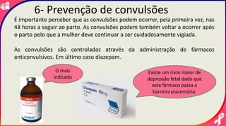 É importante perceber que as convulsões podem ocorrer, pela primeira vez, nas
48 horas a seguir ao parto. As convulsões podem também voltar a ocorrer após
o parto pelo que a mulher deve continuar a ser cuidadosamente vigiada.
As convulsões são controladas através da administração de fármacos
anticonvulsivos. Em último caso diazepam.
Existe um risco maior de
depressão fetal dado que
este fármaco passa a
barreira placentária.
O mais
indicado
6- Prevenção de convulsões
 