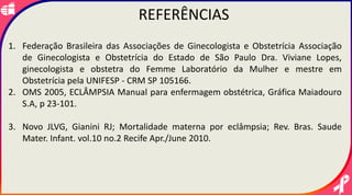 .
REFERÊNCIAS
1. Federação Brasileira das Associações de Ginecologista e Obstetrícia Associação
de Ginecologista e Obstetrícia do Estado de São Paulo Dra. Viviane Lopes,
ginecologista e obstetra do Femme Laboratório da Mulher e mestre em
Obstetrícia pela UNIFESP - CRM SP 105166.
2. OMS 2005, ECLÂMPSIA Manual para enfermagem obstétrica, Gráfica Maiadouro
S.A, p 23-101.
3. Novo JLVG, Gianini RJ; Mortalidade materna por eclâmpsia; Rev. Bras. Saude
Mater. Infant. vol.10 no.2 Recife Apr./June 2010.
 