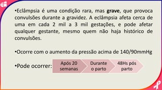 •Eclâmpsia é uma condição rara, mas grave, que provoca
convulsões durante a gravidez. A eclâmpsia afeta cerca de
uma em cada 2 mil a 3 mil gestações, e pode afetar
qualquer gestante, mesmo quem não haja histórico de
convulsões.
•Ocorre com o aumento da pressão acima de 140/90mmHg
•Pode ocorrer: Após 20
semanas
Durante
o parto
48Hs pós
parto
 