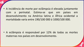 • A incidência de morte por eclâmpsia é elevada juntamente
com a perinatal. Estima-se que em países em
desenvolvimento na América latina e África ocidental a
mortalidade varia entre 190/100 000 á 1000/100 000.
• A eclâmpsia é responsável por 12% de todas as mortes
maternas nos países em desenvolvimento.
 