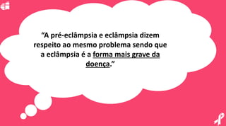 “A pré-eclâmpsia e eclâmpsia dizem
respeito ao mesmo problema sendo que
a eclâmpsia é a forma mais grave da
doença.”
 