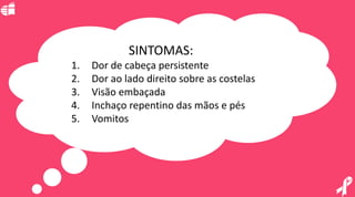 SINTOMAS:
1. Dor de cabeça persistente
2. Dor ao lado direito sobre as costelas
3. Visão embaçada
4. Inchaço repentino das mãos e pés
5. Vomitos
 