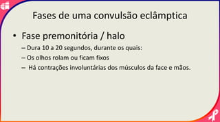Fases de uma convulsão eclâmptica
• Fase premonitória / halo
– Dura 10 a 20 segundos, durante os quais:
– Os olhos rolam ou ficam fixos
– Há contrações involuntárias dos músculos da face e mãos.
 