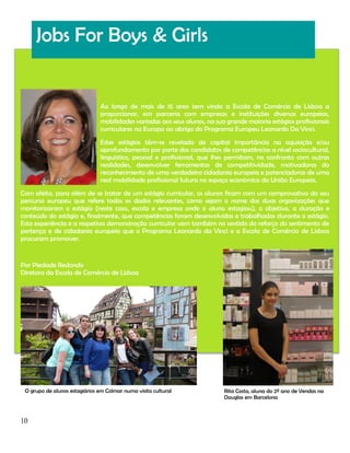 Jobs For Boys & Girls

Ao longo de mais de 15 anos tem vindo a Escola de Comércio de Lisboa a
proporcionar, em parceria com empresas e instituições diversas europeias,
mobilidades variadas aos seus alunos, na sua grande maioria estágios profissionais
curriculares na Europa ao abrigo do Programa Europeu Leonardo Da Vinci.
Estes estágios têm-se revelado de capital importância na aquisição e/ou
aprofundamento por parte dos candidatos de competências a nível sociocultural,
linguístico, pessoal e profissional, que lhes permitam, no confronto com outras
realidades, desenvolver ferramentas de competitividade, motivadoras do
reconhecimento de uma verdadeira cidadania europeia e potenciadoras de uma
real mobilidade profissional futura no espaço económico da União Europeia.
Com efeito, para além de se tratar de um estágio curricular, os alunos ficam com um comprovativo do seu
percurso europeu que refere todos os dados relevantes, como sejam o nome das duas organizações que
monitorizaram o estágio (neste caso, escola e empresa onde o aluno estagiou), o objetivo, a duração e
conteúdo do estágio e, finalmente, que competências foram desenvolvidas e trabalhadas durante o estágio.
Esta experiência e a respetiva demonstração curricular vem também no sentido do reforço do sentimento de
pertença e de cidadania europeia que o Programa Leonardo da Vinci e a Escola de Comércio de Lisboa
procuram promover.

Por Piedade Redondo
Diretora da Escola de Comércio de Lisboa

O grupo de alunos estagiários em Colmar numa visita cultural

10

Rita Costa, aluna do 2º ano de Vendas na
Douglas em Barcelona

 