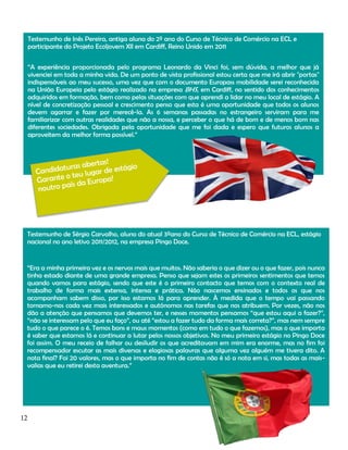 Testemunho de Inês Pereira, antiga aluna do 2º ano do Curso de Técnico de Comércio na ECL e
participante do Projeto Ecoljovem XII em Cardiff, Reino Unido em 2011
“A experiência proporcionada pelo programa Leonardo da Vinci foi, sem dúvida, a melhor que já
vivenciei em toda a minha vida. De um ponto de vista profissional estou certa que me irá abrir "portas"
indispensáveis ao meu sucesso, uma vez que com o documento Europass mobilidade serei reconhecida
na União Europeia pelo estágio realizado na empresa BHS, em Cardiff, no sentido dos conhecimentos
adquiridos em formação, bem como pelas situações com que aprendi a lidar no meu local de estágio. A
nível de concretização pessoal e crescimento penso que esta é uma oportunidade que todos os alunos
devem agarrar e fazer por merecê-la. As 6 semanas passadas no estrangeiro serviram para me
familiarizar com outras realidades que não a nossa, e perceber o que há de bom e de menos bom nas
diferentes sociedades. Obrigada pela oportunidade que me foi dada e espero que futuros alunos a
aproveitem da melhor forma possível.”

Testemunho de Sérgio Carvalho, aluno do atual 3ºano do Curso de Técnico de Comércio na ECL, estágio
nacional no ano letivo 2011/2012, na empresa Pingo Doce.

“Era a minha primeira vez e os nervos mais que muitos. Não saberia o que dizer ou o que fazer, pois nunca
tinha estado diante de uma grande empresa. Penso que sejam estes os primeiros sentimentos que temos
quando vamos para estágio, sendo que este é o primeiro contacto que temos com o contexto real de
trabalho de forma mais extensa, intensa e prática. Não nascemos ensinados e todos os que nos
acompanham sabem disso, por isso estamos lá para aprender. À medida que o tempo vai passando
tornamo-nos cada vez mais interessados e autónomos nas tarefas que nos atribuem. Por vezes, não nos
dão a atenção que pensamos que devemos ter, e nesses momentos pensamos “que estou aqui a fazer?”,
“não se interessam pelo que eu faço”, ou até “estou a fazer tudo da forma mais correta?”, mas nem sempre
tudo o que parece o é. Temos bons e maus momentos (como em tudo o que fazemos), mas o que importa
é saber que estamos lá e continuar a lutar pelos nossos objetivos. No meu primeiro estágio no Pingo Doce
foi assim. O meu receio de falhar ou desiludir os que acreditavam em mim era enorme, mas no fim foi
recompensador escutar as mais diversas e elogiosas palavras que alguma vez alguém me tivera dito. A
nota final? Foi 20 valores, mas o que importa no fim de contas não é só a nota em si, mas todas as maisvalias que eu retirei desta aventura.”

12

 