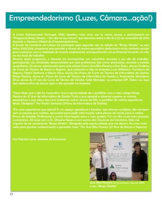Empreendedorismo (Luzes, Câmara…ação!)
A Junior Achievement Portugal, ONG desafiou mais uma vez os nossos alunos a participarem no
“Programa Braço Direito – Um dia no teu futuro” que decorreu entre o dia 18 a 22 de novembro de 2013,
durante a Semana Global de Empreendedorismo.
A Escola de Comércio de Lisboa irá participar pela segunda vez na edição do “Braço Direito” no ano
letivo 2013/2014, programa que permite a alunos do ensino secundário deslocarem-se do contexto escolar
para contactar com a realidade do mundo empresarial, acompanhando um profissional durante um dia,
no seu local de trabalho.
Através deste programa, o discente irá acompanhar um voluntário durante o seu dia de trabalho,
participando nas atividades desenvolvidas por este profissional, tais como entrevistas, reuniões e tarefas
quotidianas. Os alunos selecionados para esta edição foram Ana Rita Pereira e Dan Robu, alunos finalistas
do Curso de Técnico de Banca e Seguros, que passaram o dia na empresa Luso-Atlântico- Corretora do
Seguros; Pedro Santana e Mauro Silva, alunos do 2ºano do Curso de Técnico de Informática de Gestão;
Diogo Pereira, aluno do 3ºano do Curso de Técnico de Informática de Gestão e, finalmente, Madalena
Silva, aluna do 2º ano do Curso de Técnico de Vendas, Sales Manager, na empresa GIF. Deixo-vos aqui
dois testemunhos de alunos após o dia passado na empresa.
"Devo dizer que o dia foi maravilho, tive a oportunidade de o partilhar com o meu colega Diogo
Pereira do 3º Ano de Informática de Gestão Tudo o que aprendi e observei superou as minhas
expetativas e que estou aqui ara incentivar outros alunos da ECL a partilhar da minha experiência.
Muito Obrigado!" Por Pedro Santana (2ºAno de Informática de Gestão)
"Foi uma experiência que adorei! É um espaço agradável e familiar, tem ótimas condições, dei-me bem
com as pessoas que conheci, aproveitei para pedir informações sobre planos de saúde para a minha
Prova de Aptidão Profissional e outras informações para o meu projeto. Foi um dia muito bem passado
e produtivo. Almocei com o Dr. Oliveira Neves e com outros dois Doutores da Corretora. Não me
importo de ser novamente "Braço Direito". Obrigada pela oportunidade que me deram, foi uma maisvalia para ganhar conhecimento e aprender mais.” Por Ana Rita Pereira (3º Ano de Banca e Seguros)

Por Patrícia Lima, docente de Economia

Ana Rita Pereira (3º Ano de Banca e Seguros) com
o seu “Braço Direito”
13

 