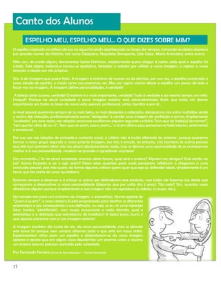 Canto dos Alunos
ESPELHO MEU, ESPELHO MEU... O QUE DIZES SOBRE MIM?
O espelho inspirado no reflexo da lua na água foi sendo aperfeiçoado ao longo dos tempos, tornando-se objeto obsessivo
por grandes nomes da História, tais como Cleópatra, Napoleão Bonaparte, Júlio César, Maria Antonieta, entre outros.
Não vou, de modo algum, documentar factos históricos, simplesmente quero chegar à razão, pela qual o espelho foi
criado. Este objeto inofensivo tornou-se apelativo, tentador e sedutor por refletir a nossa imagem, e captar a nossa
atenção e desejo por nós próprios.
Sim, é da imagem que quero falar. A imagem é sinónimo de sucesso ou de derrota, por sua vez, o espelho contempla o
nosso estado de espírito, o modo como nos queremos ver. Mas por agora vamos deixar o espelho um pouco de lado e
focar-nos na imagem. A imagem define personalidades, é verdade!
A beleza atrai sucesso, verdade! O exterior é o mais importante, verdade! Tudo é verdade e ao mesmo tempo um mito.
Porquê? Porque na atual sociedade a nossa imagem exterior está sobrevalorizada, facto que todos nós damos
importância em todas as áreas da nossa vida: pessoal, profissional, social, familiar e por aí...
A nível pessoal queremos sempre ser os mais belos, os mais desejados e cobiçados, destacarmo-nos entre multidões sendo
o centro das atenções; profissionalmente somos "obrigados" a vender uma imagem de perfeição e sermos simplesmente
"avaliados" por essa razão; nas relações amorosas escolhemos alguém segundo o critério "tem que ser linda(o) de morrer!",
"tem que ter olhos de cor x!", "tem que ser assim, assim, assim..." e só em último caso pensamos no lado interior, sentimental
e emocional.
Por sua vez nas relações de amizade e contacto social, o critério não é muito diferente do anterior, porque queremos
formar o nosso grupo segundo a nossa própria imagem, isso não é errado, no entanto, cria barreiras às outras pessoas
que até num primeiro olhar não nos dizem absolutamente nada, mas se dermos uma oportunidade de as conhecermos
melhor e à sua personalidade, revelam-se grandes e agradáveis surpresas!
Um momento...! Se na atual sociedade vivemos desta forma, qual será o motivo? Alguém nos obrigou? Está escrito na
Lei? Somos forçados a ser e agir assim? Deixo estas questões para vocês pensarem, refletirem e chegarem a uma
conclusão pessoal, pois não quero, de forma alguma, criticar quem quer que seja ou defender ideais, simplesmente é um
tema que faz parte do nosso quotidiano.
Estamos sempre a observar e a criticar os outros por defenderem esse estatuto, mas todos nós fazemos isso desde que
começamos a desenvolver a nossa personalidade (digamos que por volta dos 5 anos). Tão cedo? Sim, quantas vezes
afastámos alguém porque simplesmente a sua imagem não nos agradava (o cabelo, a roupa, etc.).
Isto remete-nos para um sinónimo da imagem, o estereótipo. Numa espécie de
"Quem é quem?", o nosso cérebro já está programado para decifrar os diferentes
estereótipos e por consequência a sua definição, ou seja, se eu vir uma rapariga
loira, bonita, "plastificada", com roupa provocante e nada discreta, qual o
estereótipo e a definição que assimilamos de imediato? A típica loura, burra e
que apenas sobrevive com a sua imagem exterior!
A imagem também diz muito de nós, da nossa personalidade, mas se abordei
este tema foi porque nem sempre olhamos para o que está em nosso redor.
Experimentem olhar para um espelho e distanciarem-se da vossa imagem
exterior e aposto que em alguns casos descobrirão um enorme vazio e noutros
um imenso tesouro precioso oprimido pela sociedade.
Por Fernando Ferreira (Curso de Aprendizagem – Técnico Comercial)

17

 