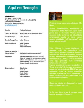 Aqui na Redação
Ficha Técnica
ECL News – Jornal Escolar
Propriedade: Escola de Comércio de Lisboa (ECL)
Periodicidade: Trimestral
Ano 1, n.º 1 | dezembro de 2013

press@eclisboa.net
Direção:

Piedade Redondo

Diretor de Redação:

Mauro Silva (2º Ano Informática de Gestão)

Direção Gráfica:

Isabel Oliveira

Direção Fotográfica:

Isabel Oliveira

Revisão de Textos:

Isabel Oliveira
Lisete Silva
Patrícia Barradas

Equipa de Redação
Edição Gráfica:

Rui Neves (2º Ano Informática de Gestão)

Repórteres:

António Torres (2º Ano Informática de Gestão)
Eduardo Tavares (2º Ano Informática de Gestão)
Erikson Fernandes (2º Ano Informática de Gestão)
Pedro Santana (2º Ano Informática de Gestão)
Renata Silva (2º ano de Comércio)

Colaboradores:

Cláudio Vaz
Isa Silva
Helga Duarte
Tânia Martins
Patrícia Lima
Patrícia Videira

Finalmente sai a primeira edição do ECL
News!
Alunos, colaboradores, formadores e
empresários, todos têm um lugar neste
jornal que é de todos. Vamos tentar
abordar todos os temas da atualidade
empresarial, escolar e, claro, vamos
sugerir atividades “off-the-record” aos
nossos leitores, vocês!

Estes últimos 3 meses (incluindo o
presente mês de dezembro) que
compõem o primeiro trimestre de aulas,
também foi época de trabalho para os
alunos, formadores e colaboradores que
compõem o ECL News. Todo o resultado
está aqui presente num autêntico
“diamante em bruto”.
Espero, pessoalmente, que nos ajudem a
“limar as arestas” de forma a ser mais um
pouco do património da ECL. Para isso,
queremos ouvir as vossas sugestões,
opiniões e acima de tudo, queremos a
vossa participação nas atividades que
formos desenvolvendo!
Deixo-me desde já disponível a todos
para qualquer assunto!

Se for um bom jornal é porque vocês
assim o quiseram e fizeram…
2

 