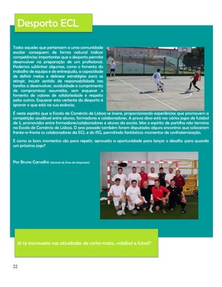 Desporto ECL
Todos aqueles que pertencem a uma comunidade
escolar conseguem de forma natural indicar
competências importantes que o desporto permite
desenvolver na preparação de um profissional.
Podemos sublinhar algumas, como o fomento do
trabalho de equipa e de entreajuda, a capacidade
de definir metas e delinear estratégias para as
atingir, incutir sentido de responsabilidade nas
tarefas a desenvolver, assiduidade e cumprimento
de compromissos assumidos, sem esquecer o
fomento de valores de solidariedade e respeito
pelos outros. Esquecer esta vertente do desporto é
ignorar o que está na sua essência.
É neste espírito que a Escola de Comércio de Lisboa se insere, proporcionando experiências que promovem a
competição saudável entre alunos, formadores e colaboradores. A prova disso está nos vários jogos de futebol
de 5, promovidos entre formadores/colaboradores e alunos da escola. Mas o espírito de partilha não termina
na Escola de Comércio de Lisboa. O ano passado também foram disputados alguns encontros que colocaram
frente-a-frente os colaboradores da ECL e do ISG, permitindo fantásticos momentos de confraternização.
E como os bons momentos são para repetir, aproveito a oportunidade para lançar o desafio: para quando
um próximo jogo?

Por Bruno Carvalho (docente de Área de Integração)

Já te inscreveste nas atividades de corta-mato, voleibol e futsal?

22

 