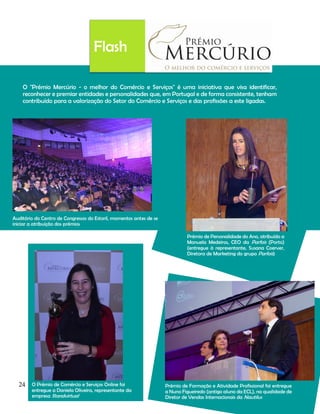 Flash
O "Prémio Mercúrio - o melhor do Comércio e Serviços" é uma iniciativa que visa identificar,
reconhecer e premiar entidades e personalidades que, em Portugal e de forma consistente, tenham
contribuído para a valorização do Setor do Comércio e Serviços e das profissões a este ligadas.

Auditório do Centro de Congressos do Estoril, momentos antes de se
iniciar a atribuição dos prémios
Prémio de Personalidade do Ano, atribuído a
Manuela Medeiros, CEO da Parfois (Porto)
(entregue à representante, Susana Coerver,
Diretora de Marketing do grupo Parfois)

24

O Prémio de Comércio e Serviços Online foi
entregue a Daniela Oliveira, representante da
empresa Standvirtual

Prémio de Formação e Atividade Profissional foi entregue
a Nuno Figueiredo (antigo aluno da ECL), na qualidade de
Diretor de Vendas Internacionais da Nautilus

 