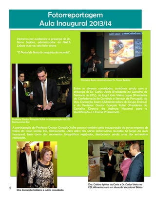 Fotorreportagem
Aula Inaugural 2013/14
Iniciamos por evidenciar a presença do Dr.
Nuno Seabra, administrador do NATA
Lisboa que nos veio falar sobre:
"O Pastel de Nata à conquista do mundo!".

Primeira Aula ministrada por Dr. Nuno Seabra

Entre os diversos convidados, contámos ainda com a
presença do Dr. Carlos Vieira (Presidente do Conselho de
Gerência da ECL), do Eng.º João Vieira Lopes (Presidente
da Confederação de Comércio e Serviços de Portugal), da
Dra. Conceição Soeiro (Administradora do Grupo Ensinus)
e do Professor Doutor Gonçalo Xufre (Presidente do
Conselho Diretivo da Agência Nacional para a
Qualificação e o Ensino Profissional).
Professor Doutor Gonçalo Xufre na inauguração do ECL
Restaurante-Bar

A participação do Professor Doutor Gonçalo Xufre passou também pela inauguração da nova empresa de
treino da nossa escola: ECL Restaurante. Para além dos vários testemunhos reunidos ao longo da Aula
Inaugural, bem como dos momentos fotográficos registados, destacamos ainda uma das entrevistas
realizadas.

4

Dra. Conceição Caldeira e outros convidados

Dra. Cristina Iglésias da Costa e Dr. Carlos Vieira na
ECL Alimentar com um aluno do Vocacional Básico

 