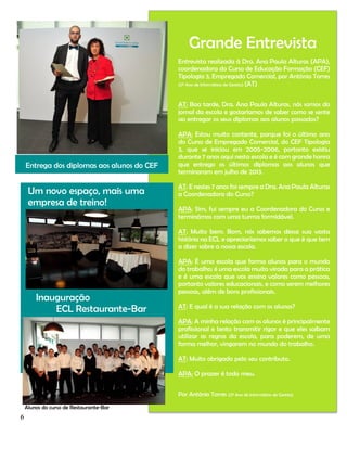 Grande Entrevista
Entrevista realizada à Dra. Ana Paula Alturas (APA),
coordenadora do Curso de Educação Formação (CEF)
Tipologia 3, Empregado Comercial, por António Torres
(2º Ano de Informática de Gestão) (AT)
AT: Boa tarde, Dra. Ana Paula Alturas, nós somos do
jornal da escola e gostaríamos de saber como se sente
ao entregar os seus diplomas aos alunos passados?

Entrega dos diplomas aos alunos do CEF

Um novo espaço, mais uma
empresa de treino!

APA: Estou muito contente, porque foi o último ano
do Curso de Empregado Comercial, do CEF Tipologia
3, que se iniciou em 2005-2006, portanto existiu
durante 7 anos aqui nesta escola e é com grande honra
que entrego os últimos diplomas aos alunos que
terminaram em julho de 2013.
AT: E nestes 7 anos foi sempre a Dra. Ana Paula Alturas
a Coordenadora do Curso?
APA: Sim, fui sempre eu a Coordenadora do Curso e
terminámos com uma turma formidável.
AT: Muito bem. Bom, nós sabemos dessa sua vasta
história na ECL e apreciaríamos saber o que é que tem
a dizer sobre a nossa escola.

Inauguração
ECL Restaurante-Bar

APA: É uma escola que forma alunos para o mundo
do trabalho; é uma escola muito virada para a prática
e é uma escola que vos ensina valores como pessoas,
portanto valores educacionais, e como serem melhores
pessoas, além de bons profissionais.
AT: E qual é a sua relação com os alunos?
APA: A minha relação com os alunos é principalmente
profissional e tento transmitir rigor e que eles saibam
utilizar as regras da escola, para poderem, de uma
forma melhor, vingarem no mundo do trabalho.
AT: Muito obrigado pelo seu contributo.
APA: O prazer é todo meu.
Por António Torres (2º Ano de Informática de Gestão)

Alunos do curso de Restaurante-Bar

6

 