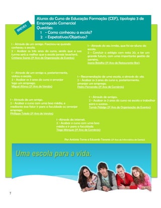 Alunos do Curso de Educação Formação (CEF), tipologia 3 de
Empregado Comercial
Questões:
1 - Como conheceu a escola?
2 - Expetativas/Objetivos?
1 - Através de um amigo. Fascinou-se quando

conheceu a escola.
2 - Acabar os três anos do curso, sendo que a sua
turma será a melhor que a escola jamais teve/terá.
Cristiana Soares (1º Ano de Organização de Eventos)

1 - Através do seu irmão, que foi ex-aluno da
escola.
2 - Concluir o estágio com nota 20, e ter um
grande futuro, com uma importante gestão de
carreira.
Joana Botelho (1º Ano de Restaurante-Bar)

1 - Através de um amigo e, posteriormente,
visitou a escola.
2 - Acabar os 3 anos do curso e arranjar
logo um emprego.
Miguel Afonso (1º Ano de Vendas)

1 - Recomendação de uma escola, e através do site.
2 - Acabar os 3 anos do curso e, posteriormente,
arranjar um emprego.
Pedro Fernandes (1º Ano de Comércio)

1 - Através de um amigo.
2 - Acabar o curso com uma boa média, e
mediante esse fator ir para a faculdade ou arranjar
emprego.

1 - Através de amigos.
2 - Acabar os 3 anos do curso na escola e trabalhar
para o sucesso.
Tomás Fidalgo (1º Ano de Organização de Eventos)

Phillippe Toledo (1º Ano de Vendas)

1 -Através da internet.
2 - Acabar o curso com uma boa
média e ir para a faculdade.

Tiago Marques (1º Ano de Comércio)
Por António Torres e Eduardo Tavares (2º Ano de Informática de Gestão)

7

 