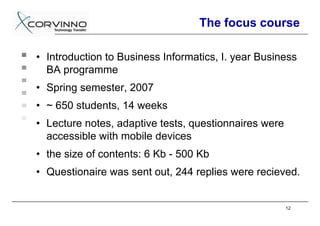The focus course

• Introduction to Business Informatics, I. year Business
  BA programme
• Spring semester, 2007
• ~ 650 students, 14 weeks
• Lecture notes, adaptive tests, questionnaires were
  accessible with mobile devices
• the size of contents: 6 Kb - 500 Kb
• Questionaire was sent out, 244 replies were recieved.


                                                       12
 