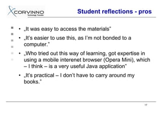 Student reflections - pros

• „It was easy to access the materials”
• „It’s easier to use this, as I’m not bonded to a
  computer.”
• „Who tried out this way of learning, got expertise in
  using a mobile interenet browser (Opera Mini), which
  – I think – is a very useful Java application”
• „It’s practical – I don’t have to carry around my
  books.”



                                                      17
 