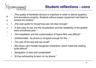Student reflections - cons
•   „The quality of handheld devices is important in order to deliver graphics
    and animations properly. Students without proper equipment had failed to
    access the content.”
•   „The user guide for mLearning was not clear enough.”
•   „It was easy to use, but the visualisation and the readability of the graphs
    were sometimes poor.”
•   „The installation and the customization of Opera Mini was difficult.”
•   „Unfortunately my phone is not good enough for this...”
•   „The size of the text was too small!”
•   „My phone can’t handle Hungarian characters, which made the reading
    quite difficult”
•   „Navigation is slow and complicated”
•   „It’s too exhausting to learn on my phone.”

                                                                              18
 