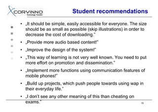 Student recommendations
• „It should be simple, easily accessible for everyone. The size
  should be as small as possible (skip illustrations) in order to
  decrease the cost of downloading.”
• „Provide more audio based content!”
• „Improve the design of the system!”
• „This way of learning is not very well known. You need to put
  more effort on promotion and dissemination.”
• „Implement more functions using communication features of
  mobile phones!”
• „Build up projects, which push people towards using wap in
  their everyday life.”
• „I don’t see any other meaning of this than cheating on
  exams.”                                                     19
 