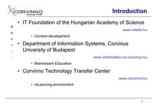 Introduction
• IT Foundation of the Hungarian Academy of Science
                                               www.mtaita.hu
     • Content development

• Department of Information Systems, Corvinus
  University of Budapest
                               www.informatika.uni-corvinus.hu
     • Mainstream Education

• Corvinno Technology Transfer Center
                                             www.corvinno.hu
     • mLearning environment



                                                          2
 