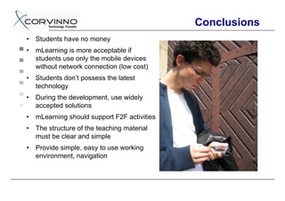 Conclusions
•   Students have no money
•   mLearning is more acceptable if
    students use only the mobile devices
    without network connection (low cost)
•   Students don’t possess the latest
    technology
•   During the development, use widely
    accepted solutions
•   mLearning should support F2F activities
•   The structure of the teaching material
    must be clear and simple
•   Provide simple, easy to use working
    environment, navigation
 