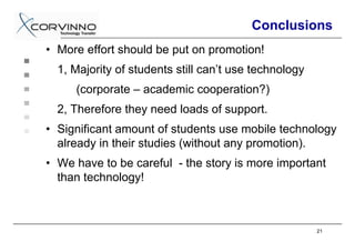 Conclusions
• More effort should be put on promotion!
  1, Majority of students still can’t use technology
     (corporate – academic cooperation?)
  2, Therefore they need loads of support.
• Significant amount of students use mobile technology
  already in their studies (without any promotion).
• We have to be careful - the story is more important
  than technology!



                                                       21
 