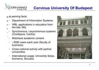 Corvinus University Of Budapest

eLearning facts:
• Department of Information Systems
• WBL applications in education from
  the late ’90s.
• Synchronous / asynchronous systems
  (CooSpace, Centra)
• Mobilised academic content
• ~3000 users each year (faculty of
  business)
• Cross-national activity with partner
  universities
• International usage: University Selye,
  Komarno, Slovakia

                                                  3
 