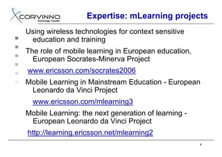 Expertise: mLearning projects
Using wireless technologies for context sensitive
 education and training
The role of mobile learning in European education,
  European Socrates-Minerva Project
www.ericsson.com/socrates2006
Mobile Learning in Mainstream Education - European
 Leonardo da Vinci Project
  www.ericsson.com/mlearning3
Mobile Learning: the next generation of learning -
 European Leonardo da Vinci Project
http://learning.ericsson.net/mlearning2
                                                     4
 