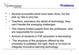 Problems

• Several successful pilots have been done, but the
  pick up rate is very low
• Teachers, educators are afraid of technology, they
  can’t handle the emerging challenges
• This means limited support from the professors, who
  are responsible for courses
• Amount of students in F2F education is decreasing
• The structure of the programs offered by the
  university is outdated, too rigid, there is no room to
  integrate innovative learning technology
                                                           9
 