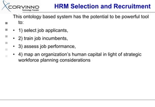 HRM Selection and Recruitment
This ontology based system has the potential to be powerful tool
  to:
• 1) select job applicants,
• 2) train job incumbents,
• 3) assess job performance,
• 4) map an organization’s human capital in light of strategic
  workforce planning considerations
 