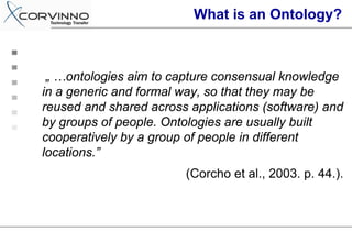 What is an Ontology?



 „ …ontologies aim to capture consensual knowledge
in a generic and formal way, so that they may be
reused and shared across applications (software) and
by groups of people. Ontologies are usually built
cooperatively by a group of people in different
locations.”
                        (Corcho et al., 2003. p. 44.).
 
