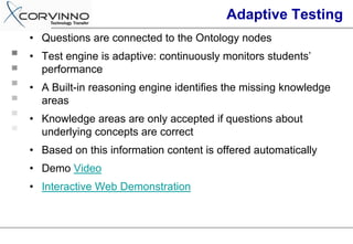 Adaptive Testing
• Questions are connected to the Ontology nodes
• Test engine is adaptive: continuously monitors students’
  performance
• A Built-in reasoning engine identifies the missing knowledge
  areas
• Knowledge areas are only accepted if questions about
  underlying concepts are correct
• Based on this information content is offered automatically
• Demo Video
• Interactive Web Demonstration
 